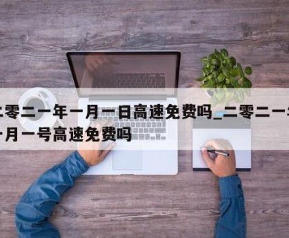二零二一年一月一日高速免费吗_二零二一年一月一号高速免费吗