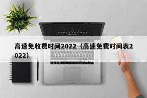 高速免收费时间2022（高速免费时间表2022）