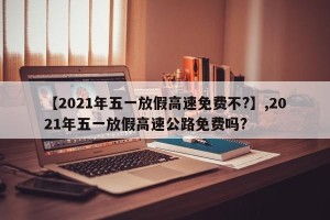 【2021年五一放假高速免费不?】,2021年五一放假高速公路免费吗?