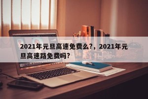 2021年元旦高速免费么?，2021年元旦高速路免费吗?