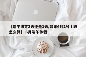【端午法定3天还是1天,如果6月2号上班怎么算】,6月端午休假