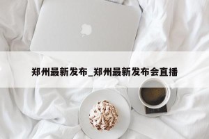 郑州最新发布_郑州最新发布会直播