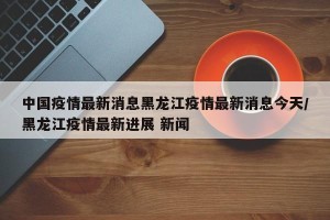 中国疫情最新消息黑龙江疫情最新消息今天/黑龙江疫情最新进展 新闻