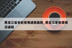 黑龙江省本轮疫情通报最新_黑龙江省疫情情况通报