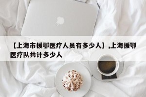 【上海市援鄂医疗人员有多少人】,上海援鄂医疗队共计多少人