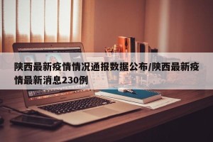 陕西最新疫情情况通报数据公布/陕西最新疫情最新消息230例