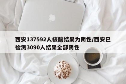 西安137592人核酸结果为阴性/西安已检测3090人结果全部阴性