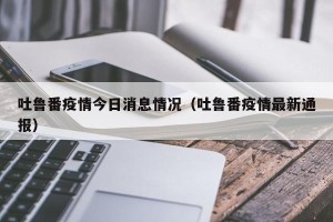 吐鲁番疫情今日消息情况（吐鲁番疫情最新通报）