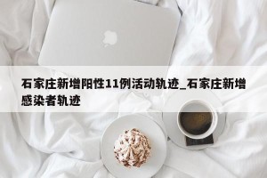 石家庄新增阳性11例活动轨迹_石家庄新增感染者轨迹