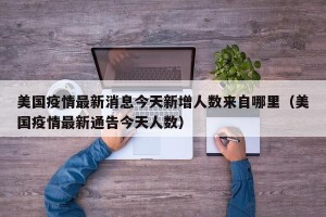 美国疫情最新消息今天新增人数来自哪里（美国疫情最新通告今天人数）