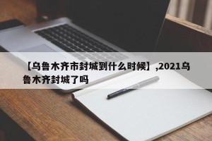 【乌鲁木齐市封城到什么时候】,2021乌鲁木齐封城了吗