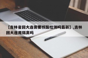 【吉林省回大连需要核酸检测吗最新】,吉林回大连用隔离吗