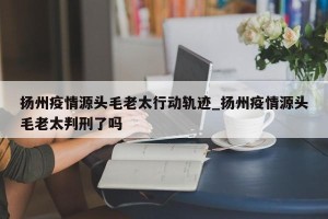 扬州疫情源头毛老太行动轨迹_扬州疫情源头毛老太判刑了吗