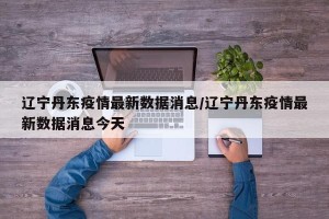 辽宁丹东疫情最新数据消息/辽宁丹东疫情最新数据消息今天