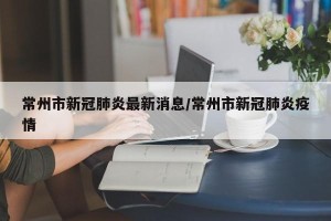 常州市新冠肺炎最新消息/常州市新冠肺炎疫情