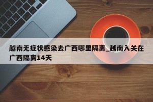 越南无症状感染去广西哪里隔离_越南入关在广西隔离14天