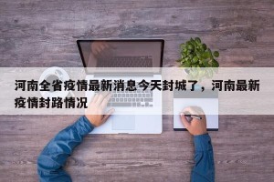 河南全省疫情最新消息今天封城了，河南最新疫情封路情况