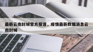 最新云南封城官方报道，疫情最新数据消息云南封城