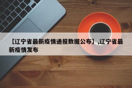 【辽宁省最新疫情通报数据公布】,辽宁省最新疫情发布