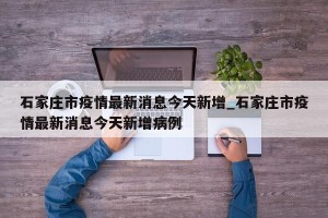 石家庄市疫情最新消息今天新增_石家庄市疫情最新消息今天新增病例