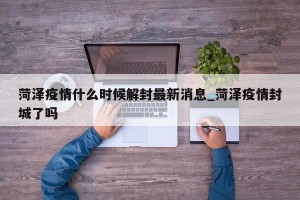 菏泽疫情什么时候解封最新消息_菏泽疫情封城了吗