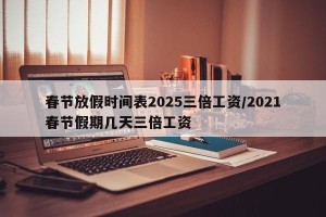 春节放假时间表2025三倍工资/2021春节假期几天三倍工资