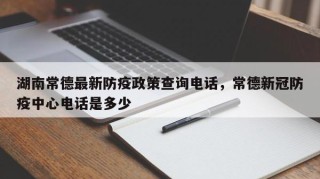 湖南常德最新防疫政策查询电话，常德新冠防疫中心电话是多少
