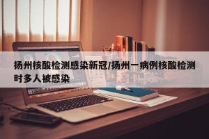 扬州核酸检测感染新冠/扬州一病例核酸检测时多人被感染
