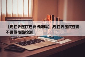 【现在去医院还要核酸吗】,现在去医院还用不用做核酸检测