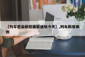 【列车感染新冠最新通知今天】,列车新增病例