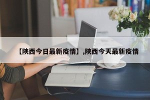 【陕西今日最新疫情】,陕西今天最新疫情