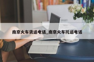 南京火车货运电话_南京火车托运电话