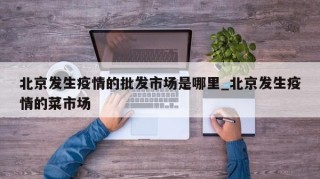 北京发生疫情的批发市场是哪里_北京发生疫情的菜市场