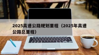 2025高速公路规划里程（2025年高速公路总里程）