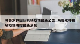 乌鲁木齐国际机场疫情最新公告_乌鲁木齐机场疫情防控最新消息