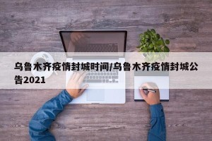 乌鲁木齐疫情封城时间/乌鲁木齐疫情封城公告2021