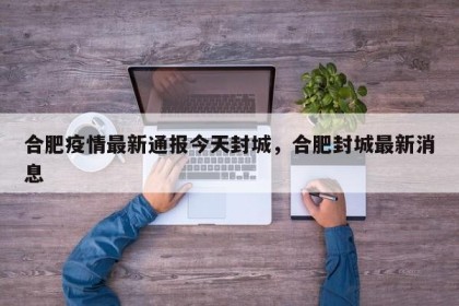 合肥疫情最新通报今天封城，合肥封城最新消息