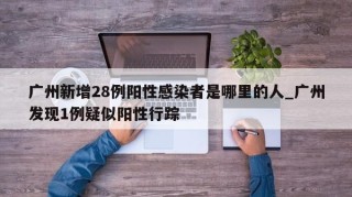 广州新增28例阳性感染者是哪里的人_广州发现1例疑似阳性行踪