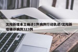 沈阳新增本土确诊1例病例行动轨迹/沈阳新增确诊病例323例