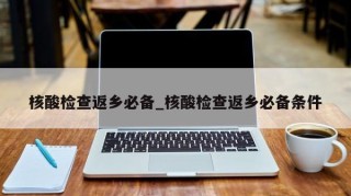 核酸检查返乡必备_核酸检查返乡必备条件