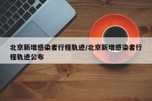 北京新增感染者行程轨迹/北京新增感染者行程轨迹公布