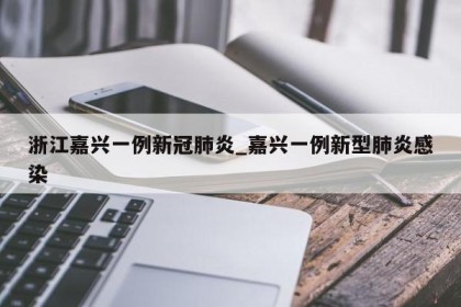 浙江嘉兴一例新冠肺炎_嘉兴一例新型肺炎感染