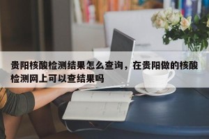 贵阳核酸检测结果怎么查询，在贵阳做的核酸检测网上可以查结果吗