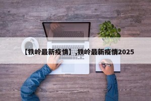 【铁岭最新疫情】,铁岭最新疫情2025