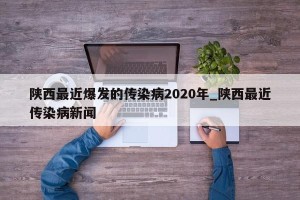 陕西最近爆发的传染病2020年_陕西最近传染病新闻
