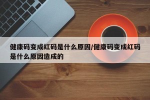 健康码变成红码是什么原因/健康码变成红码是什么原因造成的