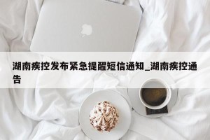 湖南疾控发布紧急提醒短信通知_湖南疾控通告