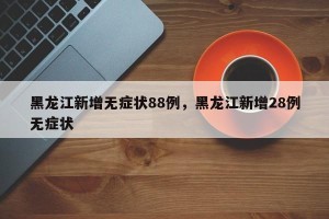 黑龙江新增无症状88例，黑龙江新增28例无症状