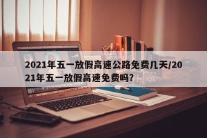 2021年五一放假高速公路免费几天/2021年五一放假高速免费吗?