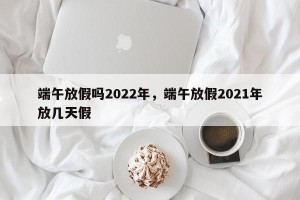 端午放假吗2022年，端午放假2021年放几天假